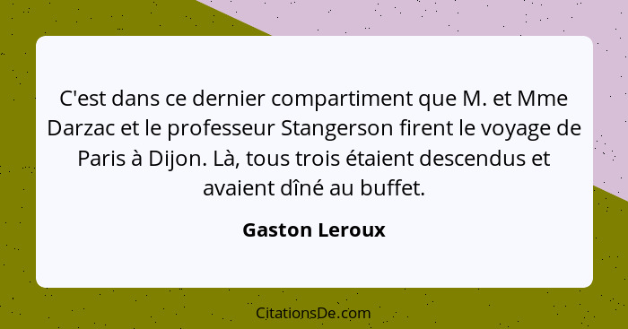 C'est dans ce dernier compartiment que M. et Mme Darzac et le professeur Stangerson firent le voyage de Paris à Dijon. Là, tous trois... - Gaston Leroux