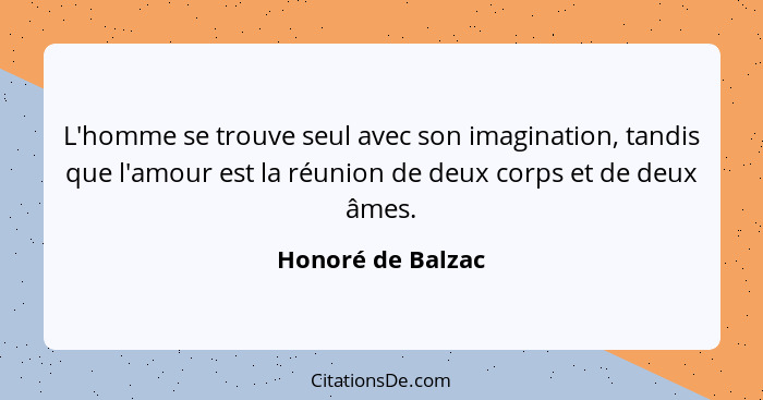 L'homme se trouve seul avec son imagination, tandis que l'amour est la réunion de deux corps et de deux âmes.... - Honoré de Balzac