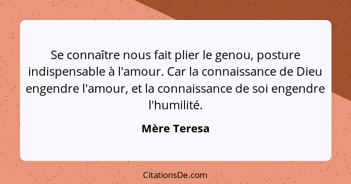 Se connaître nous fait plier le genou, posture indispensable à l'amour. Car la connaissance de Dieu engendre l'amour, et la connaissance... - Mère Teresa