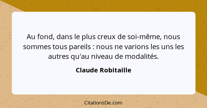 Au fond, dans le plus creux de soi-même, nous sommes tous pareils : nous ne varions les uns les autres qu'au niveau de modali... - Claude Robitaille