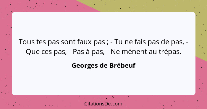 Tous tes pas sont faux pas ; - Tu ne fais pas de pas, - Que ces pas, - Pas à pas, - Ne mènent au trépas.... - Georges de Brébeuf