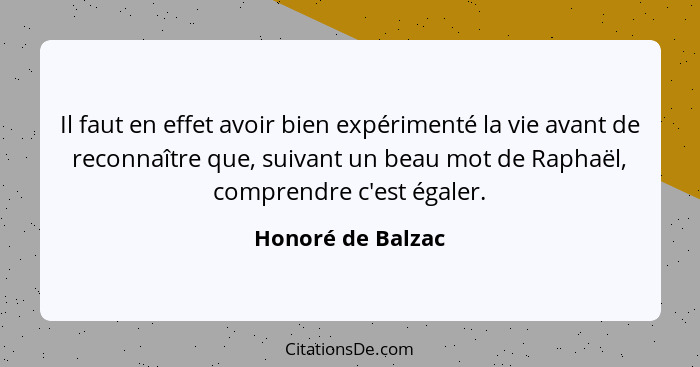 Il faut en effet avoir bien expérimenté la vie avant de reconnaître que, suivant un beau mot de Raphaël, comprendre c'est égaler.... - Honoré de Balzac