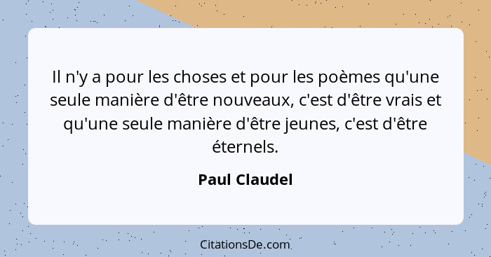 Il n'y a pour les choses et pour les poèmes qu'une seule manière d'être nouveaux, c'est d'être vrais et qu'une seule manière d'être jeu... - Paul Claudel