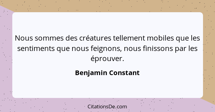 Nous sommes des créatures tellement mobiles que les sentiments que nous feignons, nous finissons par les éprouver.... - Benjamin Constant