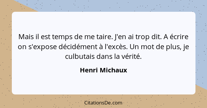 Mais il est temps de me taire. J'en ai trop dit. A écrire on s'expose décidément à l'excès. Un mot de plus, je culbutais dans la vérit... - Henri Michaux