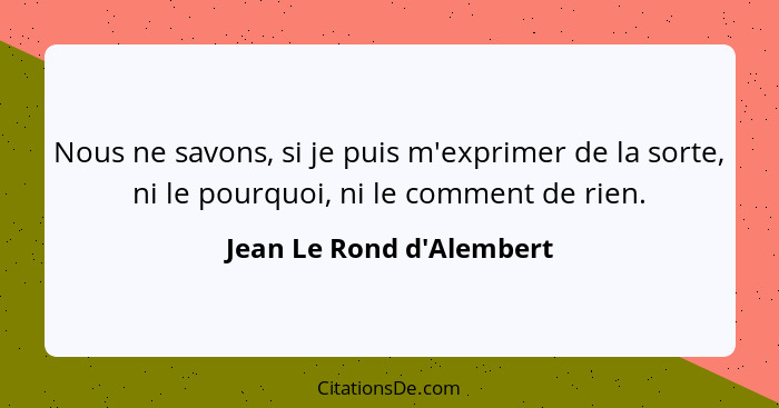 Nous ne savons, si je puis m'exprimer de la sorte, ni le pourquoi, ni le comment de rien.... - Jean Le Rond d'Alembert