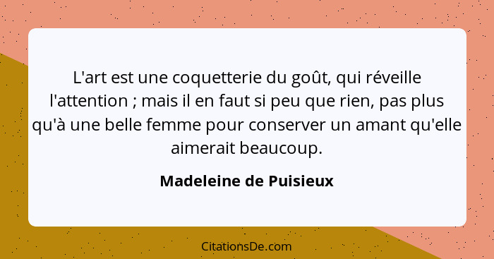 L'art est une coquetterie du goût, qui réveille l'attention ; mais il en faut si peu que rien, pas plus qu'à une belle fe... - Madeleine de Puisieux