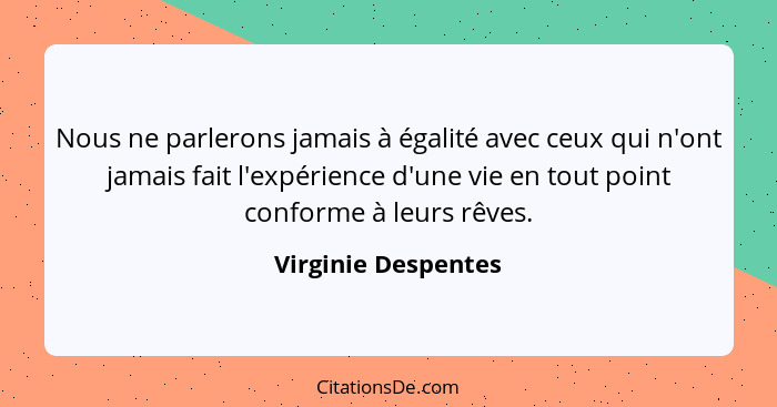 Nous ne parlerons jamais à égalité avec ceux qui n'ont jamais fait l'expérience d'une vie en tout point conforme à leurs rêves.... - Virginie Despentes