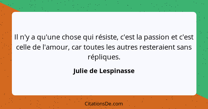 Il n'y a qu'une chose qui résiste, c'est la passion et c'est celle de l'amour, car toutes les autres resteraient sans répliques.... - Julie de Lespinasse