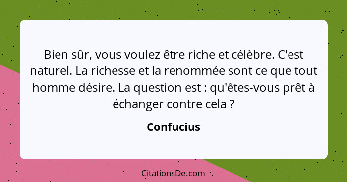 Bien sûr, vous voulez être riche et célèbre. C'est naturel. La richesse et la renommée sont ce que tout homme désire. La question est ... - Confucius