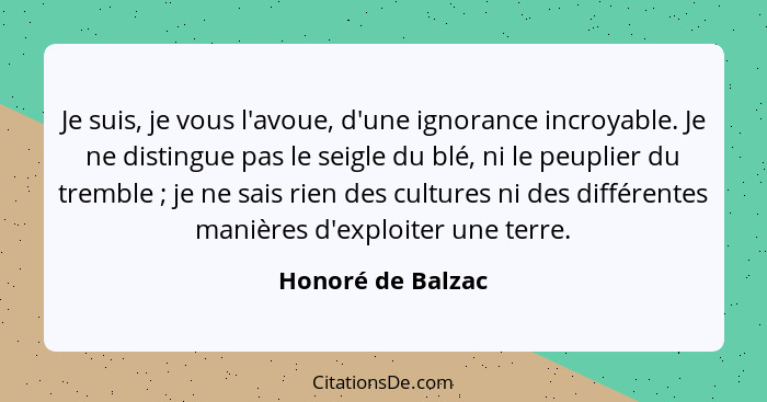 Je suis, je vous l'avoue, d'une ignorance incroyable. Je ne distingue pas le seigle du blé, ni le peuplier du tremble ; je ne... - Honoré de Balzac