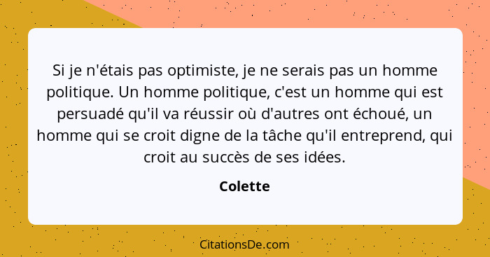 Si je n'étais pas optimiste, je ne serais pas un homme politique. Un homme politique, c'est un homme qui est persuadé qu'il va réussir où d'... - Colette