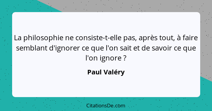 La philosophie ne consiste-t-elle pas, après tout, à faire semblant d'ignorer ce que l'on sait et de savoir ce que l'on ignore ?... - Paul Valéry