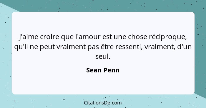 J'aime croire que l'amour est une chose réciproque, qu'il ne peut vraiment pas être ressenti, vraiment, d'un seul.... - Sean Penn