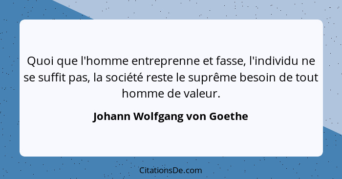 Quoi que l'homme entreprenne et fasse, l'individu ne se suffit pas, la société reste le suprême besoin de tout homme de v... - Johann Wolfgang von Goethe