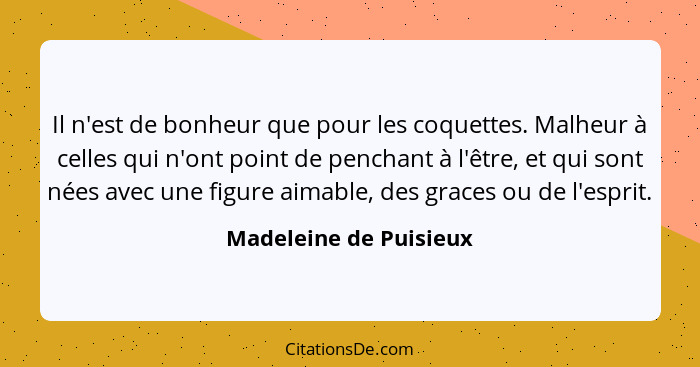 Il n'est de bonheur que pour les coquettes. Malheur à celles qui n'ont point de penchant à l'être, et qui sont nées avec une f... - Madeleine de Puisieux