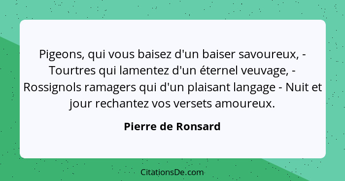 Pigeons, qui vous baisez d'un baiser savoureux, - Tourtres qui lamentez d'un éternel veuvage, - Rossignols ramagers qui d'un plais... - Pierre de Ronsard