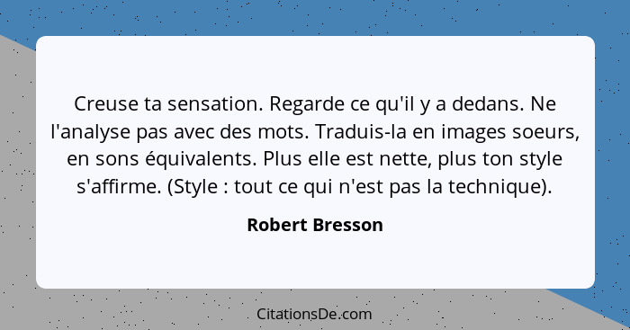 Creuse ta sensation. Regarde ce qu'il y a dedans. Ne l'analyse pas avec des mots. Traduis-la en images soeurs, en sons équivalents. P... - Robert Bresson