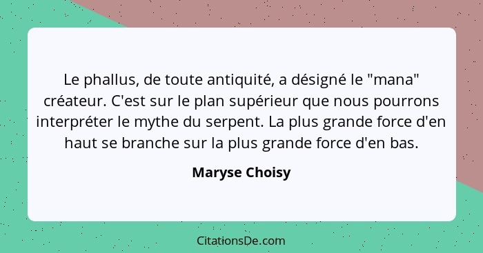 Le phallus, de toute antiquité, a désigné le "mana" créateur. C'est sur le plan supérieur que nous pourrons interpréter le mythe du se... - Maryse Choisy