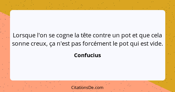 Lorsque l'on se cogne la tête contre un pot et que cela sonne creux, ça n'est pas forcément le pot qui est vide.... - Confucius