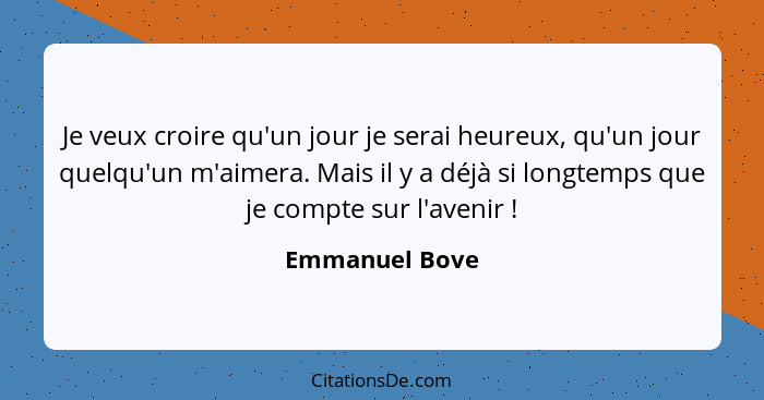 Je veux croire qu'un jour je serai heureux, qu'un jour quelqu'un m'aimera. Mais il y a déjà si longtemps que je compte sur l'avenir&nb... - Emmanuel Bove