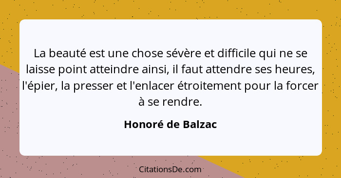 La beauté est une chose sévère et difficile qui ne se laisse point atteindre ainsi, il faut attendre ses heures, l'épier, la presse... - Honoré de Balzac