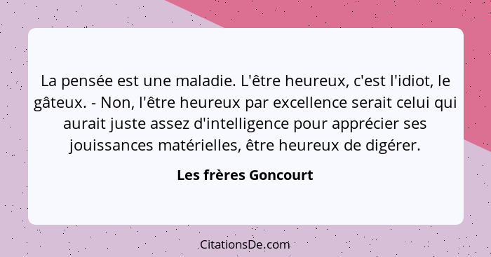 La pensée est une maladie. L'être heureux, c'est l'idiot, le gâteux. - Non, l'être heureux par excellence serait celui qui aurai... - Les frères Goncourt