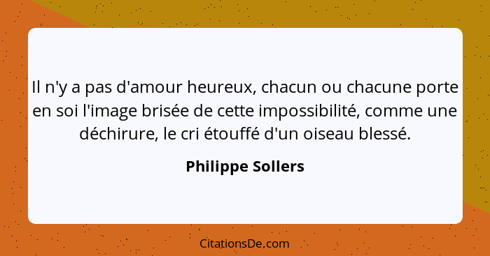 Il n'y a pas d'amour heureux, chacun ou chacune porte en soi l'image brisée de cette impossibilité, comme une déchirure, le cri éto... - Philippe Sollers