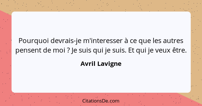 Pourquoi devrais-je m'interesser à ce que les autres pensent de moi ? Je suis qui je suis. Et qui je veux être.... - Avril Lavigne