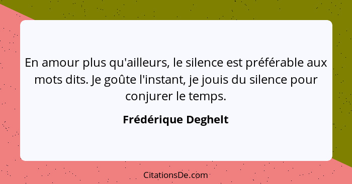 En amour plus qu'ailleurs, le silence est préférable aux mots dits. Je goûte l'instant, je jouis du silence pour conjurer le temp... - Frédérique Deghelt