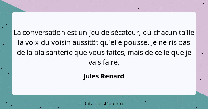 La conversation est un jeu de sécateur, où chacun taille la voix du voisin aussitôt qu'elle pousse. Je ne ris pas de la plaisanterie qu... - Jules Renard