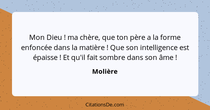 Mon Dieu ! ma chère, que ton père a la forme enfoncée dans la matière ! Que son intelligence est épaisse ! Et qu'il fait somb... - Molière