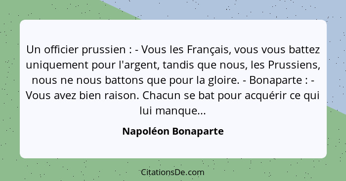 Un officier prussien : - Vous les Français, vous vous battez uniquement pour l'argent, tandis que nous, les Prussiens, nous... - Napoléon Bonaparte