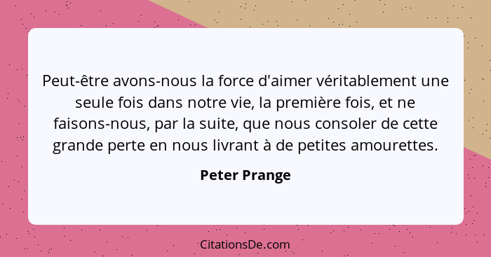 Peut-être avons-nous la force d'aimer véritablement une seule fois dans notre vie, la première fois, et ne faisons-nous, par la suite,... - Peter Prange