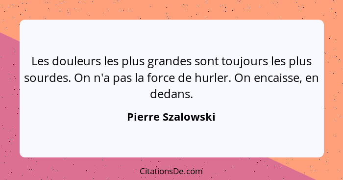 Les douleurs les plus grandes sont toujours les plus sourdes. On n'a pas la force de hurler. On encaisse, en dedans.... - Pierre Szalowski