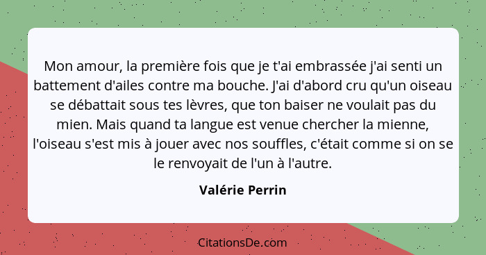 Mon amour, la première fois que je t'ai embrassée j'ai senti un battement d'ailes contre ma bouche. J'ai d'abord cru qu'un oiseau se... - Valérie Perrin