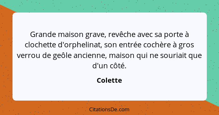 Grande maison grave, revêche avec sa porte à clochette d'orphelinat, son entrée cochère à gros verrou de geôle ancienne, maison qui ne souri... - Colette