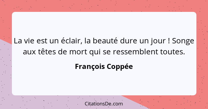 La vie est un éclair, la beauté dure un jour ! Songe aux têtes de mort qui se ressemblent toutes.... - François Coppée