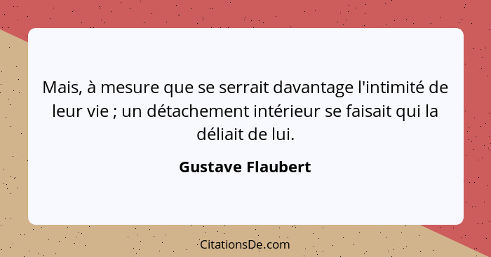 Mais, à mesure que se serrait davantage l'intimité de leur vie ; un détachement intérieur se faisait qui la déliait de lui.... - Gustave Flaubert