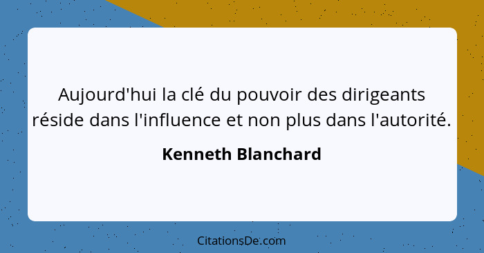 Aujourd'hui la clé du pouvoir des dirigeants réside dans l'influence et non plus dans l'autorité.... - Kenneth Blanchard