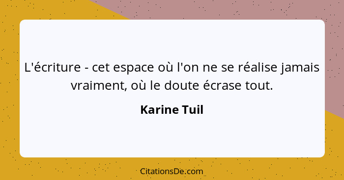 L'écriture - cet espace où l'on ne se réalise jamais vraiment, où le doute écrase tout.... - Karine Tuil