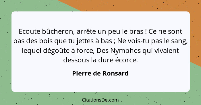 Ecoute bûcheron, arrête un peu le bras ! Ce ne sont pas des bois que tu jettes à bas ; Ne vois-tu pas le sang, lequel dé... - Pierre de Ronsard