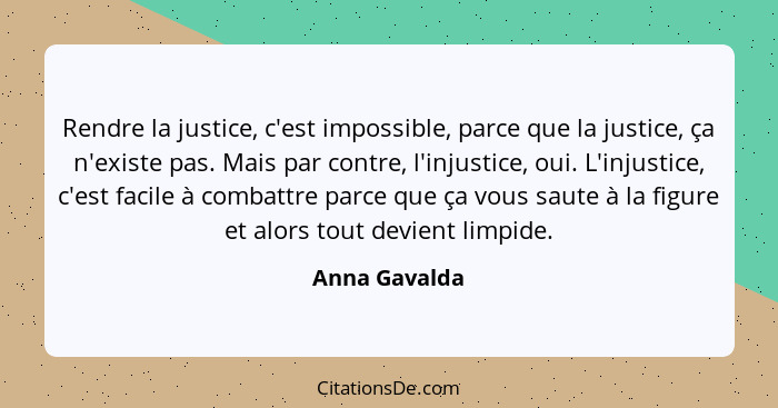 Rendre la justice, c'est impossible, parce que la justice, ça n'existe pas. Mais par contre, l'injustice, oui. L'injustice, c'est facil... - Anna Gavalda