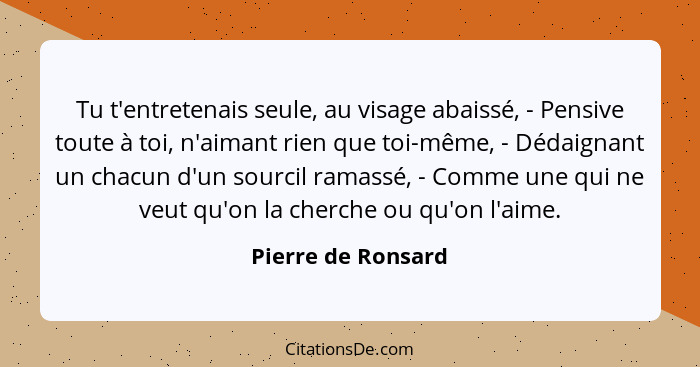 Tu t'entretenais seule, au visage abaissé, - Pensive toute à toi, n'aimant rien que toi-même, - Dédaignant un chacun d'un sourcil... - Pierre de Ronsard