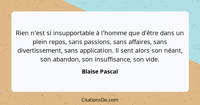 Rien n'est si insupportable à l'homme que d'être dans un plein repos, sans passions, sans affaires, sans divertissement, sans applicat... - Blaise Pascal