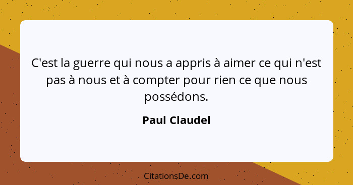 C'est la guerre qui nous a appris à aimer ce qui n'est pas à nous et à compter pour rien ce que nous possédons.... - Paul Claudel