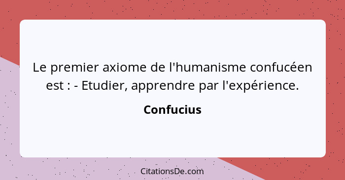 Le premier axiome de l'humanisme confucéen est : - Etudier, apprendre par l'expérience.... - Confucius