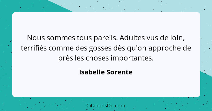 Nous sommes tous pareils. Adultes vus de loin, terrifiés comme des gosses dès qu'on approche de près les choses importantes.... - Isabelle Sorente