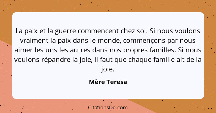 La paix et la guerre commencent chez soi. Si nous voulons vraiment la paix dans le monde, commençons par nous aimer les uns les autres d... - Mère Teresa