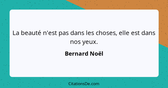 La beauté n'est pas dans les choses, elle est dans nos yeux.... - Bernard Noël